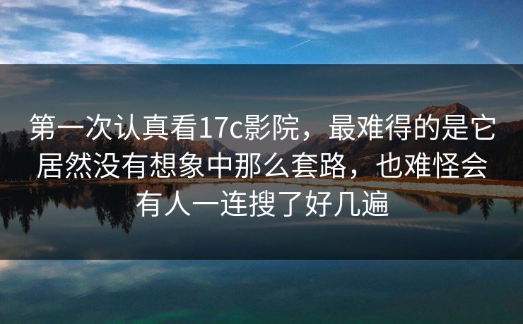 第一次认真看17c影院，最难得的是它居然没有想象中那么套路，也难怪会有人一连搜了好几遍