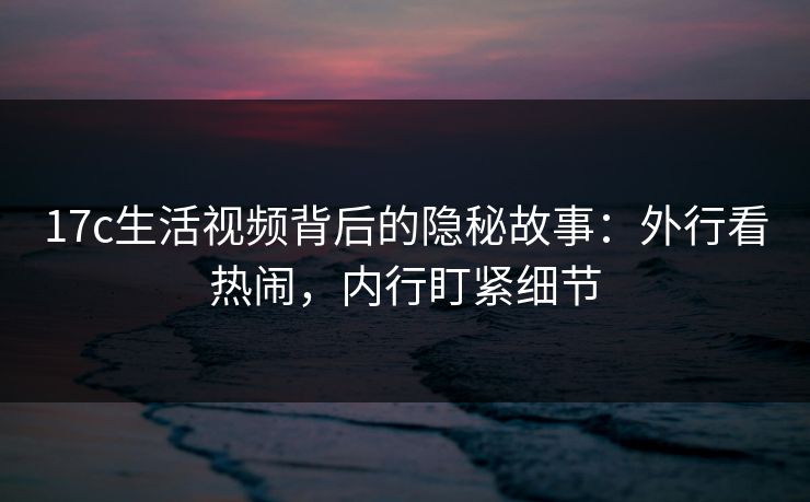 17c生活视频背后的隐秘故事:外行看热闹,内行盯紧细节 17c生活视频背后的隐秘故事:外行看热闹,内行盯紧细节