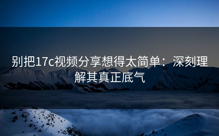 别把17c视频分享想得太简单:深刻理解其真正底气 别把17c视频分享想得太简单:深刻理解其真正底气