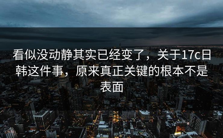 看似没动静其实已经变了,关于17c日韩这件事,原来真正关键的根本不是表面 看似没动静其实已经变了,关于17c日韩这件事,原来真正关键的根本不是表面