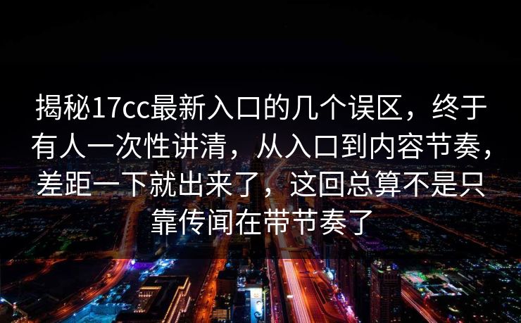 揭秘17cc最新入口的几个误区,终于有人一次性讲清,从入口到内容节奏,差距一下就出来了,这回总算不是只靠传闻在带节奏了 揭秘17cc最新入口的几个误区,终于有人一次性讲清,从入口到内容节奏,差距一下就出来了,这回总算不是只靠传闻在带节奏了