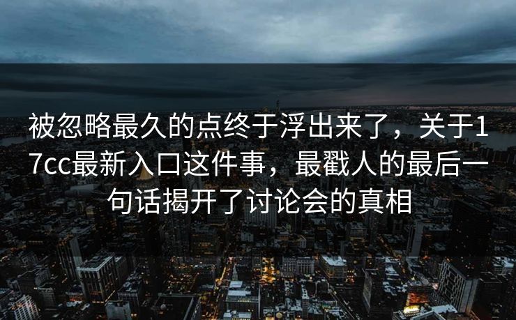 被忽略最久的点终于浮出来了,关于17cc最新入口这件事,最戳人的最后一句话揭开了讨论会的真相 被忽略最久的点终于浮出来了,关于17cc最新入口这件事,最戳人的最后一句话揭开了讨论会的真相