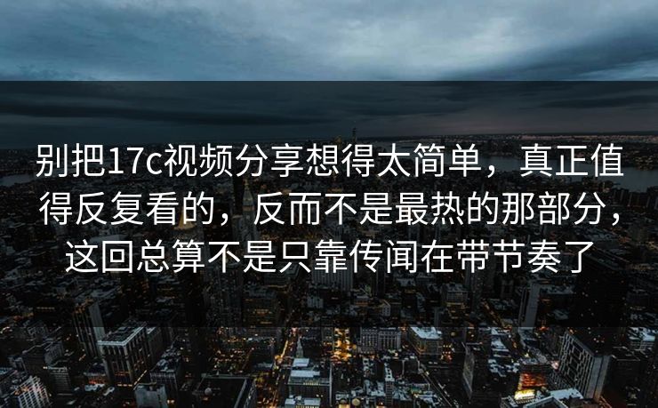 别把17c视频分享想得太简单,真正值得反复看的,反而不是最热的那部分,这回总算不是只靠传闻在带节奏了