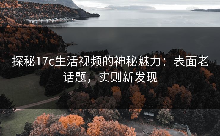 探秘17c生活视频的神秘魅力:表面老话题,实则新发现