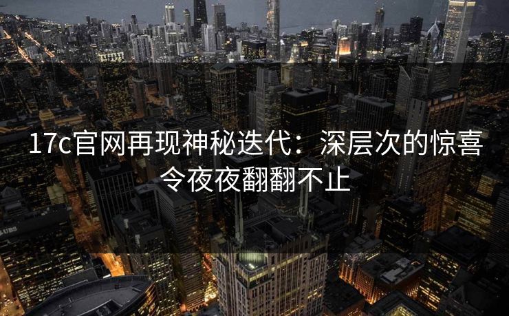 17c官网再现神秘迭代:深层次的惊喜令夜夜翻翻不止